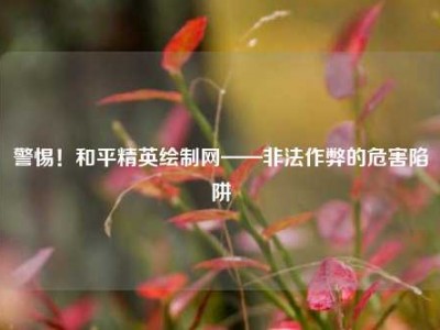 警惕！和平精英绘制网——非法作弊的危害陷阱