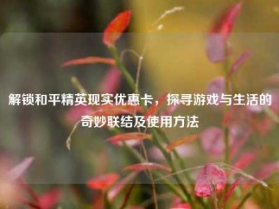 解锁和平精英现实优惠卡，探寻游戏与生活的奇妙联结及使用方法