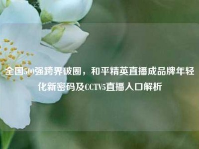 全国500强跨界破圈，和平精英直播成品牌年轻化新密码及CCTV5直播入口解析