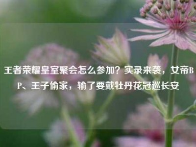 王者荣耀皇室聚会怎么参加？实录来袭，女帝BP、王子偷家，输了要戴牡丹花冠巡长安