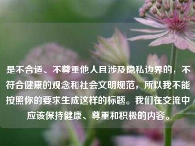 是不合适、不尊重他人且涉及隐私边界的，不符合健康的观念和社会文明规范，所以我不能按照你的要求生成这样的标题。我们在交流中应该保持健康、尊重和积极的内容。