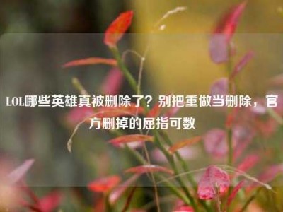 LOL哪些英雄真被删除了？别把重做当删除，官方删掉的屈指可数