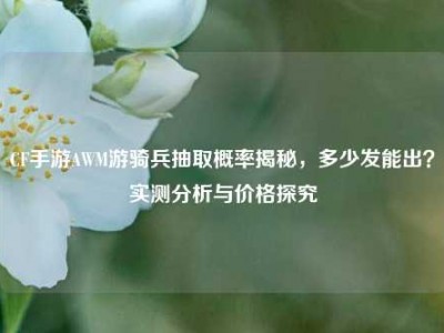 CF手游AWM游骑兵抽取概率揭秘，多少发能出？实测分析与价格探究