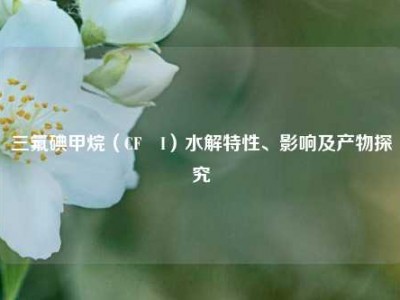 三氟碘甲烷（CF₃I）水解特性、影响及产物探究