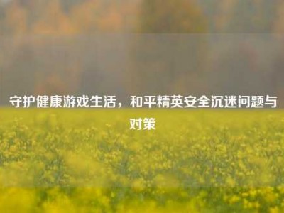 守护健康游戏生活，和平精英安全沉迷问题与对策