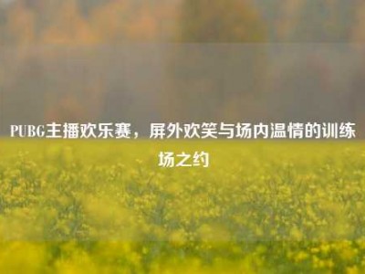 PUBG主播欢乐赛，屏外欢笑与场内温情的训练场之约