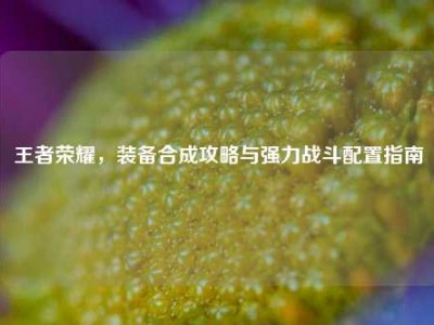 王者荣耀，装备合成攻略与强力战斗配置指南