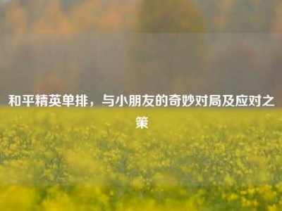 和平精英单排，与小朋友的奇妙对局及应对之策