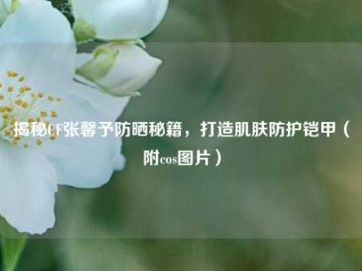 揭秘CF张馨予防晒秘籍，打造肌肤防护铠甲（附cos图片）