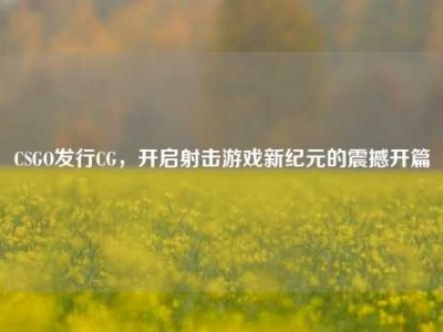 CSGO发行CG，开启射击游戏新纪元的震撼开篇