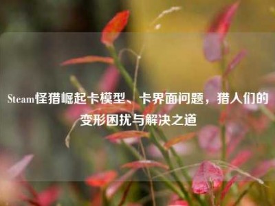 Steam怪猎崛起卡模型、卡界面问题，猎人们的变形困扰与解决之道