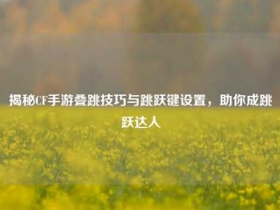 揭秘CF手游叠跳技巧与跳跃键设置，助你成跳跃达人