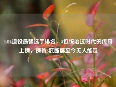 LOL退役最强选手排名，5位统治过时代的传奇上榜，榜首3冠断层至今无人能及