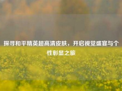 探寻和平精英超高清皮肤，开启视觉盛宴与个性彰显之旅