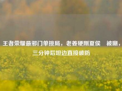 王者荣耀最邪门单挑局，老姜硬刚夏侯惇被嘲，三分钟后坦边直接破防