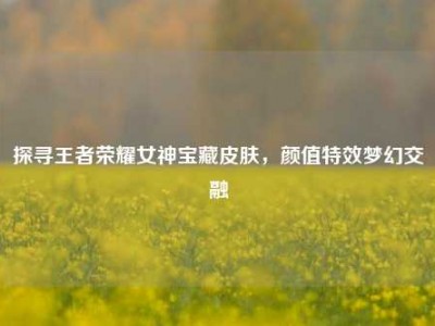探寻王者荣耀女神宝藏皮肤，颜值特效梦幻交融