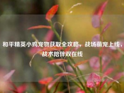 和平精英小鸡宠物获取全攻略，战场萌宠上线，战术陪伴双在线