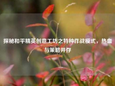 探秘和平精英创意工坊之特种作战模式，热血与策略并存