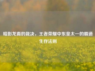 暗影龙裔的裁决，王者荣耀中东皇太一的霸道生存法则