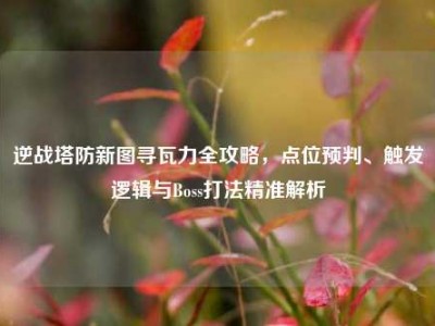 逆战塔防新图寻瓦力全攻略，点位预判、触发逻辑与Boss打法精准解析