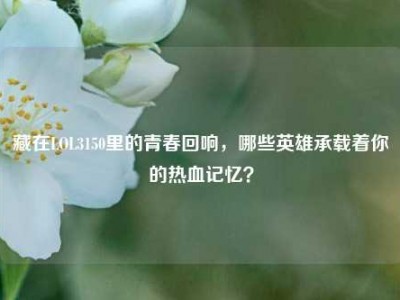藏在LOL3150里的青春回响，哪些英雄承载着你的热血记忆？