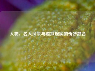 人物，名人风采与虚拟现实的奇妙融合