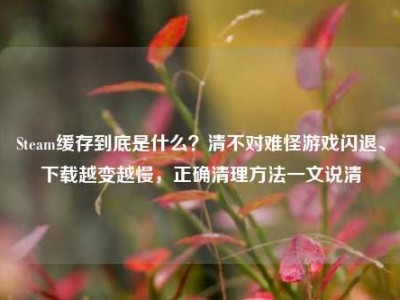 Steam缓存到底是什么？清不对难怪游戏闪退、下载越变越慢，正确清理方法一文说清