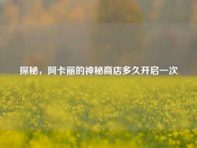 探秘，阿卡丽的神秘商店多久开启一次