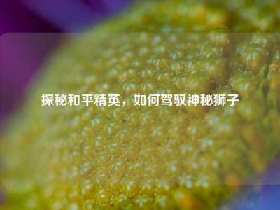 探秘和平精英，如何驾驭神秘狮子