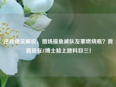 逆战爆笑解说，猎场摸鱼被队友塞燃烧瓶？我直接在Z博士脸上跳科目三！