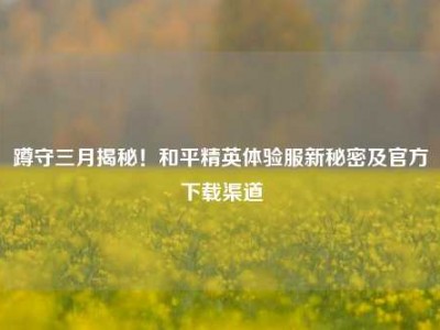 蹲守三月揭秘！和平精英体验服新秘密及官方下载渠道