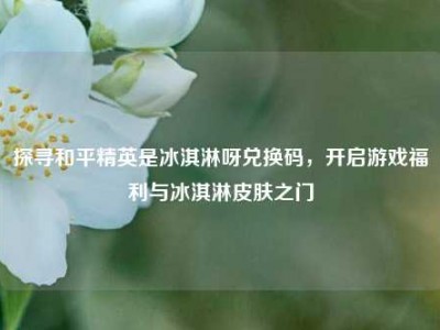 探寻和平精英是冰淇淋呀兑换码，开启游戏福利与冰淇淋皮肤之门