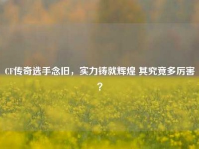 CF传奇选手念旧，实力铸就辉煌 其究竟多厉害？