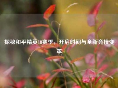 探秘和平精英18赛季，开启时间与全新竞技变革
