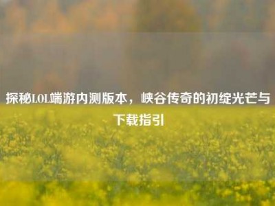 探秘LOL端游内测版本，峡谷传奇的初绽光芒与下载指引