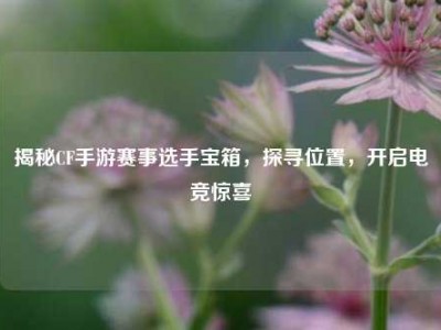 揭秘CF手游赛事选手宝箱，探寻位置，开启电竞惊喜