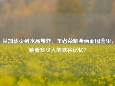 从加载页到水晶爆炸，王者荣耀全画面图鉴里，藏着多少人的峡谷记忆？
