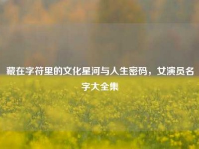藏在字符里的文化星河与人生密码，女演员名字大全集