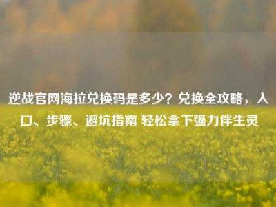 逆战官网海拉兑换码是多少？兑换全攻略，入口、步骤、避坑指南 轻松拿下强力伴生灵