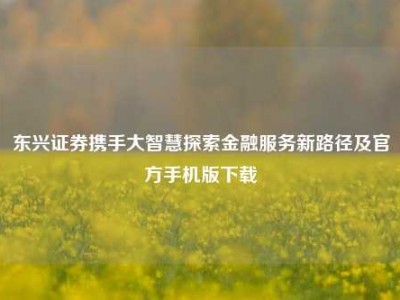 东兴证券携手大智慧探索金融服务新路径及官方手机版下载