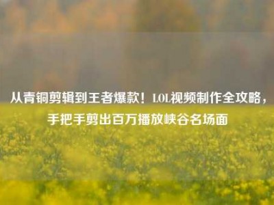 从青铜剪辑到王者爆款！LOL视频制作全攻略，手把手剪出百万播放峡谷名场面