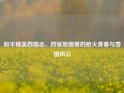 和平精英四国志，四张地图里的枪火青春与雪国风云