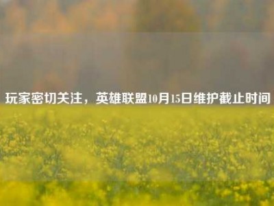 玩家密切关注，英雄联盟10月15日维护截止时间