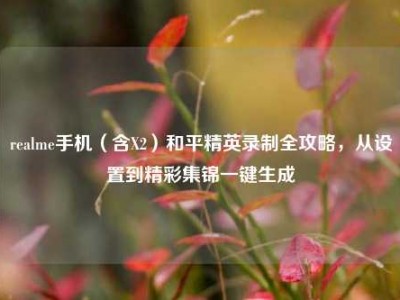 realme手机（含X2）和平精英录制全攻略，从设置到精彩集锦一键生成