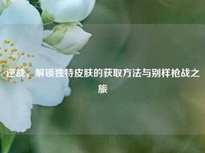 逆战，解锁独特皮肤的获取方法与别样枪战之旅