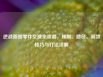 逆战新图零件交换全攻略，规则、路径、高效技巧与打法详解