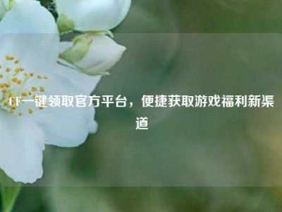 CF一键领取官方平台，便捷获取游戏福利新渠道