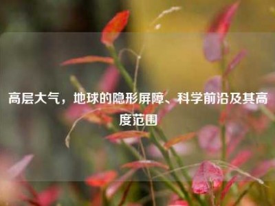 高层大气，地球的隐形屏障、科学前沿及其高度范围