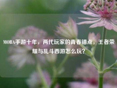 MOBA手游十年，两代玩家的青春锚点，王者荣耀与乱斗西游怎么玩？