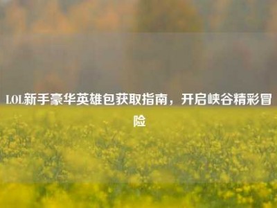 LOL新手豪华英雄包获取指南，开启峡谷精彩冒险